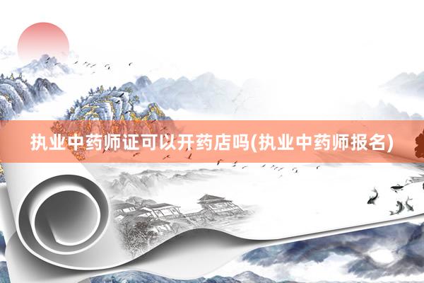 执业中药师证可以开药店吗(执业中药师报名)