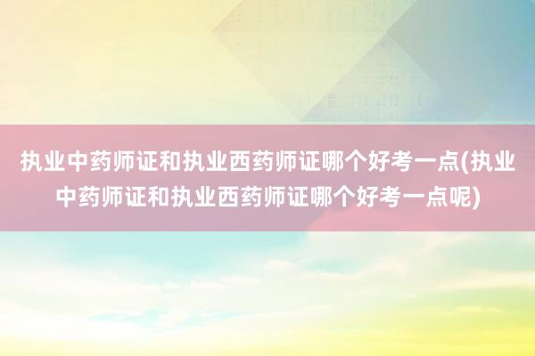 执业中药师证和执业西药师证哪个好考一点(执业中药师证和执业西