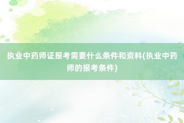 执业中药师证报考需要什么条件和资料(执业中药师的报考条件)