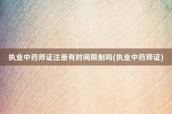 执业中药师证注册有时间限制吗(执业中药师证)