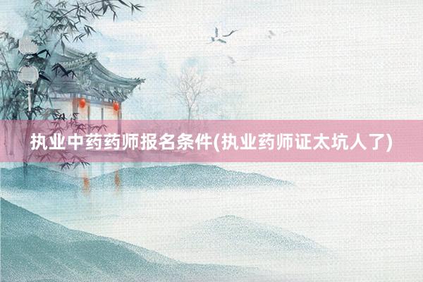 执业中药药师报名条件(执业药师证太坑人了)