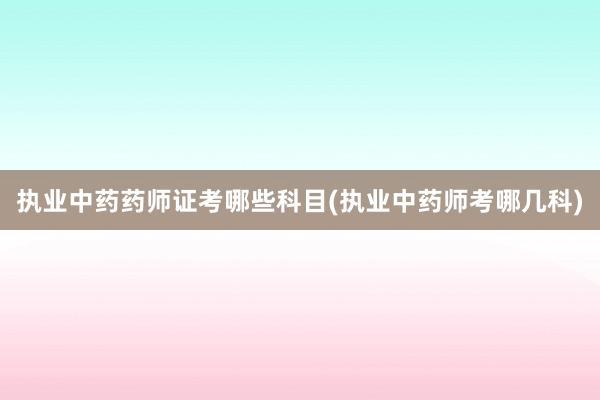 执业中药药师证考哪些科目(执业中药师考哪几科)