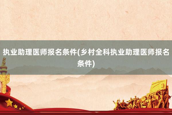 执业助理医师报名条件(乡村全科执业助理医师报名条件)