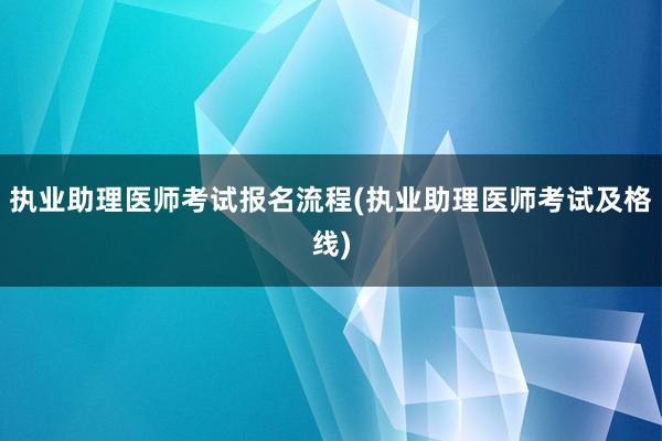 执业助理医师考试报名流程(执业助理医师考试及格线)