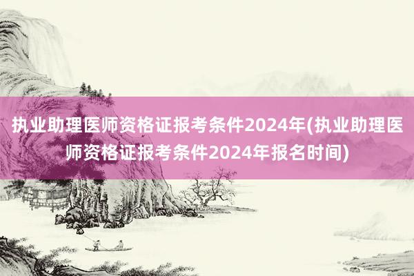 执业助理医师资格证报考条件2024年(执业助理医师资格证报考条件2024年报名时间)