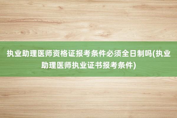 执业助理医师资格证报考条件必须全日制吗(执业助理医师执业证书报考条件)