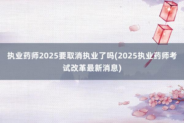 执业药师2025要取消执业了吗(2025执业药师考试改革最新