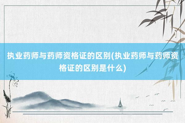 执业药师与药师资格证的区别(执业药师与药师资格证的区别是什么