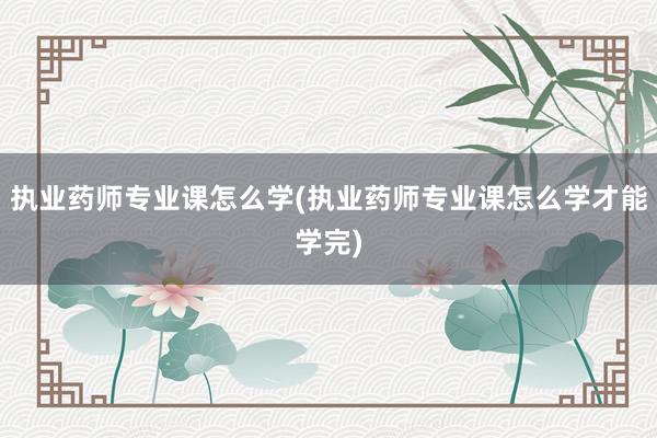 执业药师专业课怎么学(执业药师专业课怎么学才能学完)