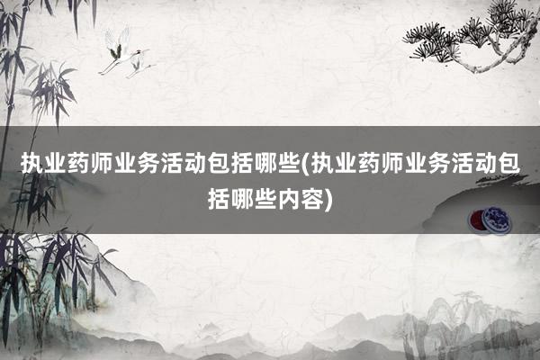 执业药师业务活动包括哪些(执业药师业务活动包括哪些内容)