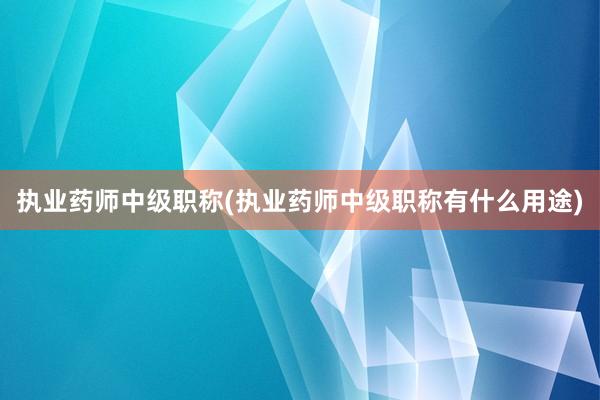 执业药师中级职称(执业药师中级职称有什么用途)