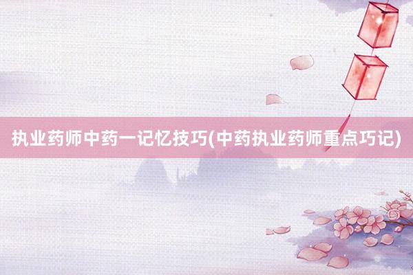 执业药师中药一记忆技巧(中药执业药师重点巧记)