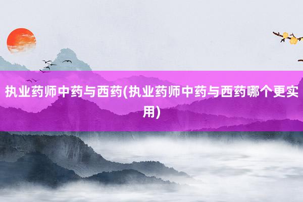 执业药师中药与西药(执业药师中药与西药哪个更实用)