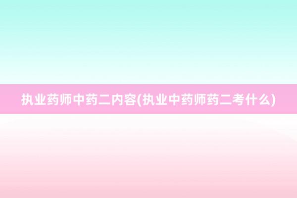 执业药师中药二内容(执业中药师药二考什么)