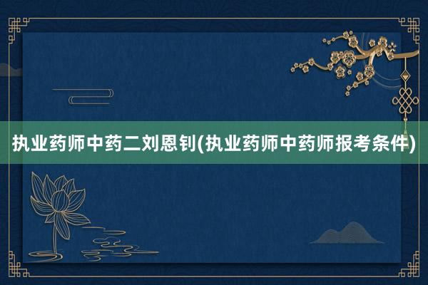 执业药师中药二刘恩钊(执业药师中药师报考条件)