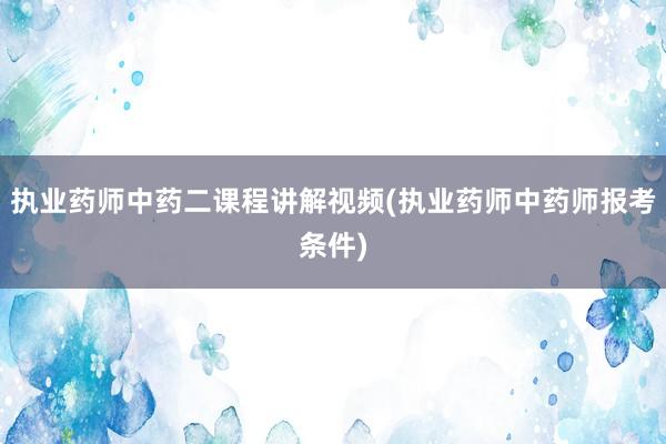 执业药师中药二课程讲解视频(执业药师中药师报考条件)