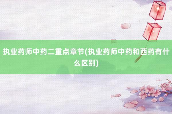 执业药师中药二重点章节(执业药师中药和西药有什么区别)
