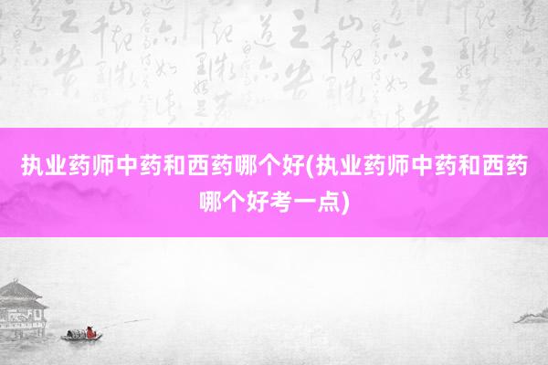 执业药师中药和西药哪个好(执业药师中药和西药哪个好考一点)