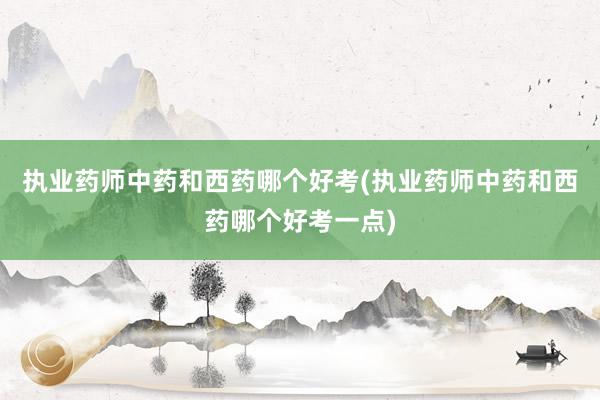 执业药师中药和西药哪个好考(执业药师中药和西药哪个好考一点)