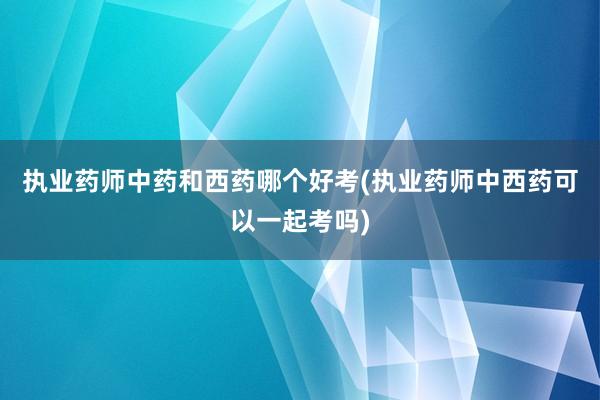 执业药师中药和西药哪个好考(执业药师中西药可以一起考吗)