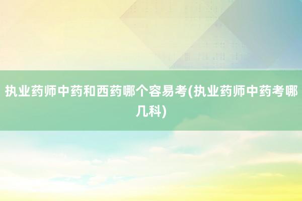 执业药师中药和西药哪个容易考(执业药师中药考哪几科)