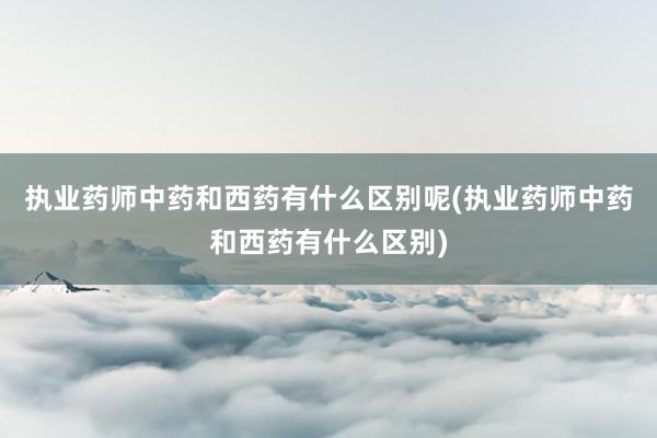 执业药师中药和西药有什么区别呢(执业药师中药和西药有什么区别)