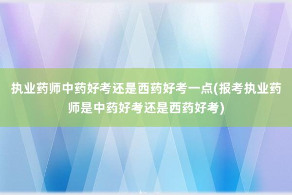 执业药师中药好考还是西药好考一点(报考执