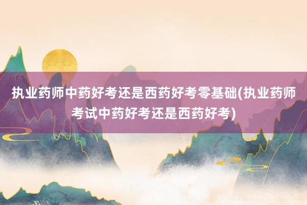 执业药师中药好考还是西药好考零基础(执业药师考试中药好考还是西药好考)