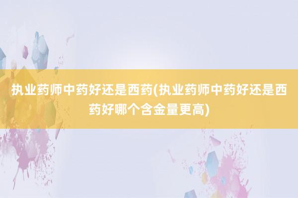 执业药师中药好还是西药(执业药师中药好还是西药好哪个含金量更