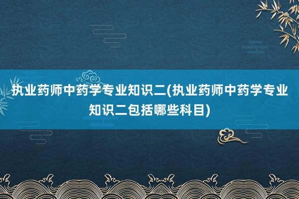 执业药师中药学专业知识二(执业药师中药学专业知识二包括哪些科