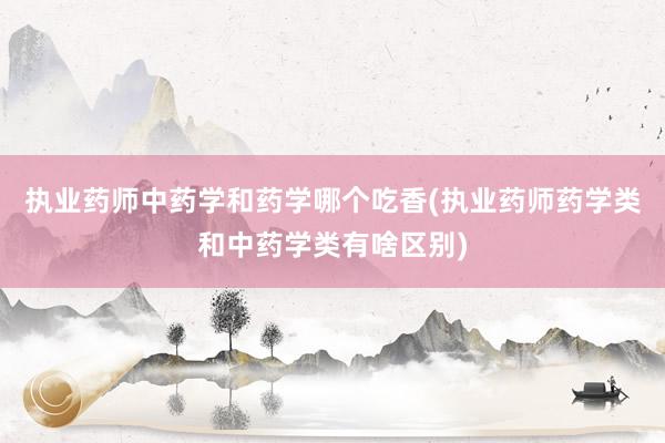 执业药师中药学和药学哪个吃香(执业药师药学类和中药学类有啥区