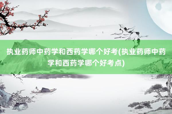 执业药师中药学和西药学哪个好考(执业药师中药学和西药学哪个好