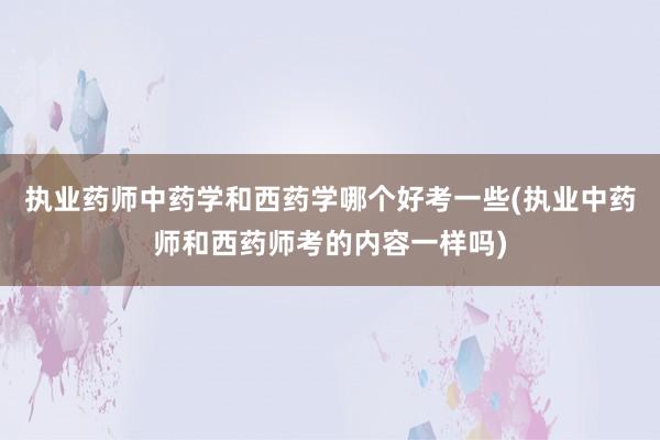 执业药师中药学和西药学哪个好考一些(执业中药师和西药师考的内容一样吗)