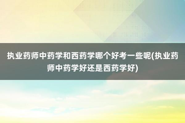 执业药师中药学和西药学哪个好考一些呢(执业药师中药学好还是西