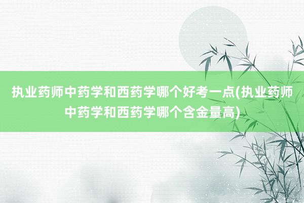 执业药师中药学和西药学哪个好考一点(执业药师中药学和西药学哪个含金量高)