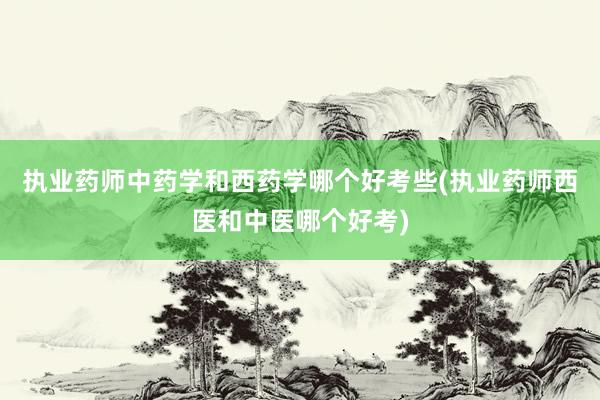 执业药师中药学和西药学哪个好考些(执业药师西医和中医哪个好考)
