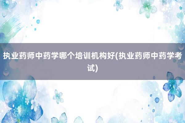 执业药师中药学哪个培训机构好(执业药师中药学考试)