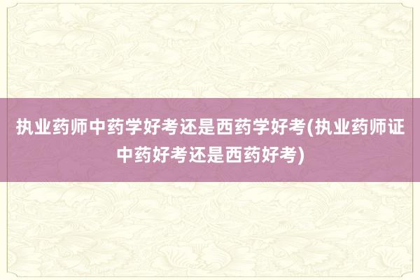 执业药师中药学好考还是西药学好考(执业药师证中药好考还是西药