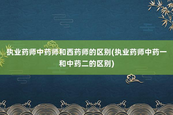 执业药师中药师和西药师的区别(执业药师中药一和中药二的区别)