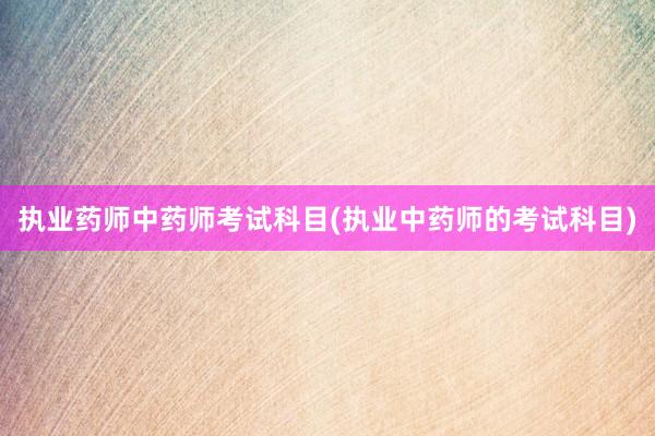 执业药师中药师考试科目(执业中药师的考试科目)