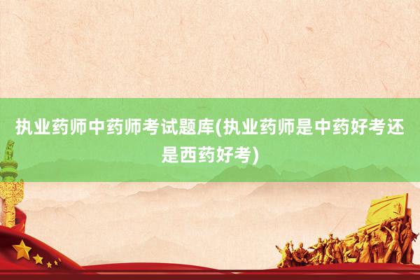 执业药师中药师考试题库(执业药师是中药好考还是西药好考)