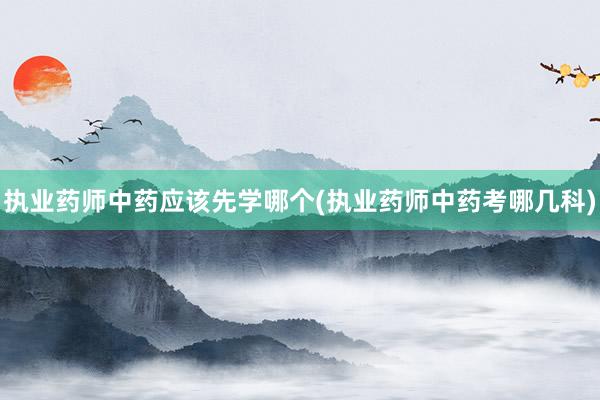 执业药师中药应该先学哪个(执业药师中药考哪几科)