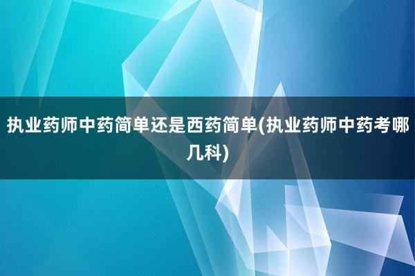 执业药师中药简单还是西药简单(执业药师中药考哪几科)