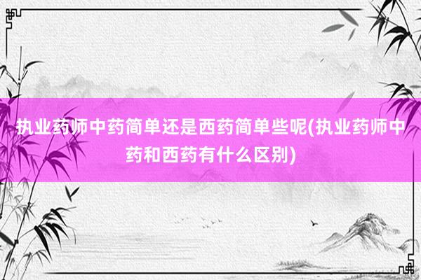 执业药师中药简单还是西药简单些呢(执业药师中药和西药有什么区