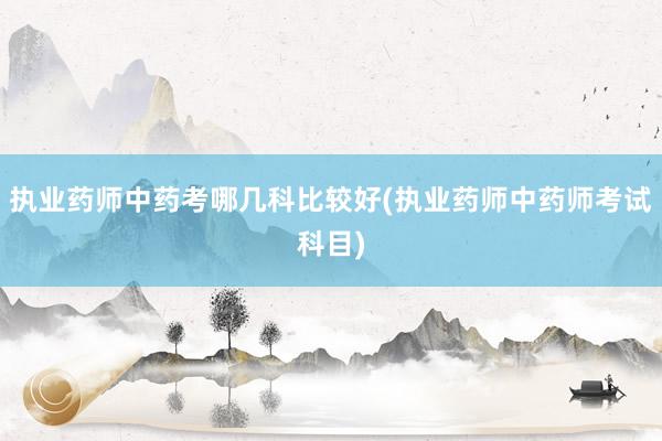 执业药师中药考哪几科比较好(执业药师中药师考试科目)