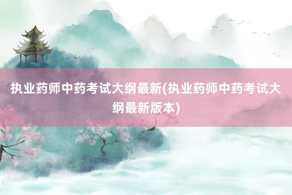 执业药师中药考试大纲最新(执业药师中药考试大纲最新版本)