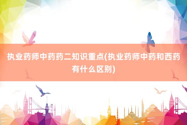执业药师中药药二知识重点(执业药师中药和西药有什么区别)