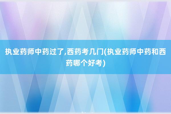 执业药师中药过了,西药考几门(执业药师中药和西药哪个好考)