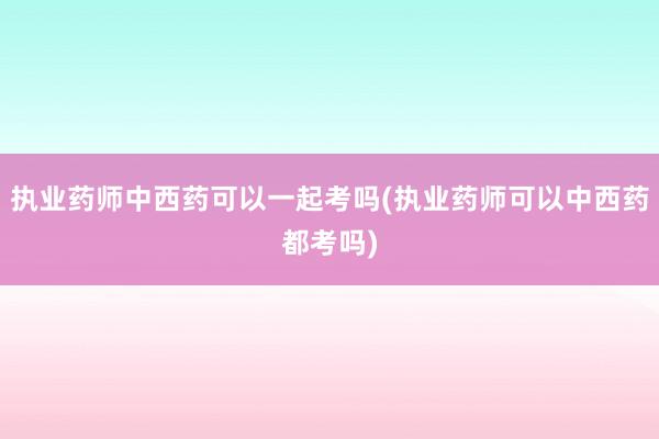 执业药师中西药可以一起考吗(执业药师可以中西药都考吗)