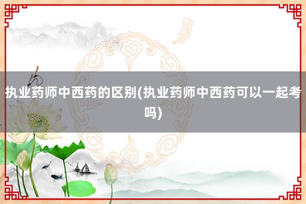 执业药师中西药的区别(执业药师中西药可以一起考吗)